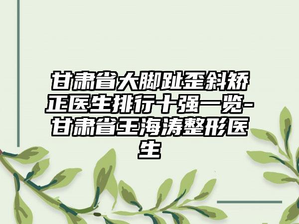 甘肃省大脚趾歪斜矫正医生排行十强一览-甘肃省王海涛整形医生