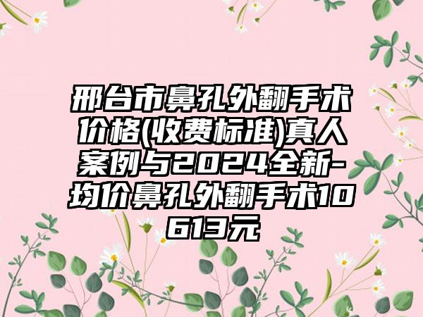 邢台市鼻孔外翻手术价格(收费标准)真人案例与2024全新-均价鼻孔外翻手术10613元