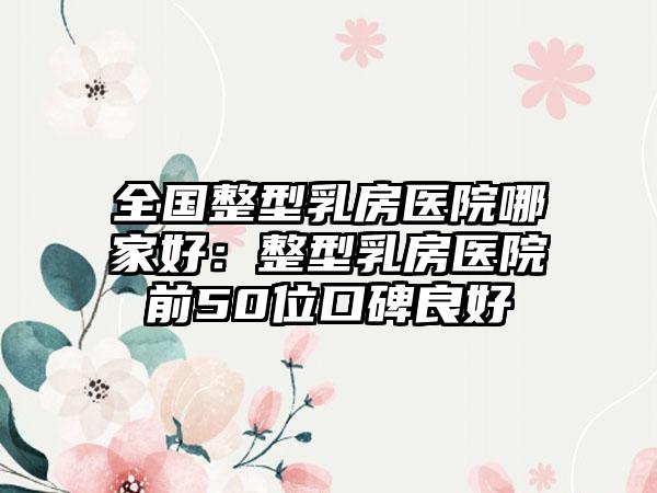 全国整型乳房医院哪家好：整型乳房医院前50位口碑良好