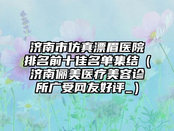 济南市仿真漂眉医院排名前十佳名单集结（济南俪美医疗美容诊所广受网友好评_）