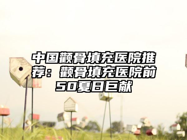 中国颧骨填充医院推荐：颧骨填充医院前50夏日巨献