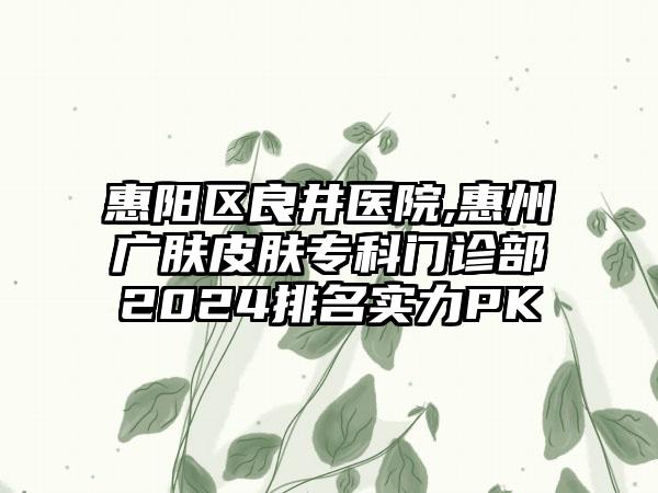 惠阳区良井医院,惠州广肤皮肤专科门诊部2024排名实力PK