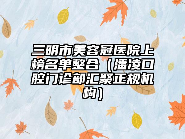 三明市美容冠医院上榜名单整合（潘凌口腔门诊部汇聚正规机构）