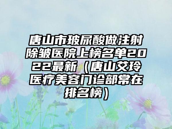 唐山市玻尿酸做注射除皱医院上榜名单2022最新（唐山艾玲医疗美容门诊部常在排名榜）