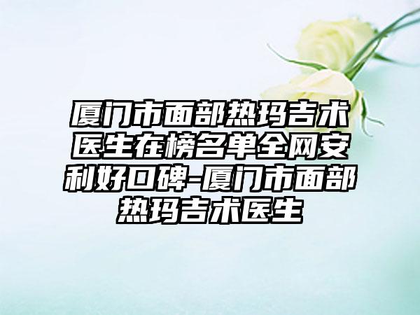 厦门市面部热玛吉术医生在榜名单全网安利好口碑-厦门市面部热玛吉术医生