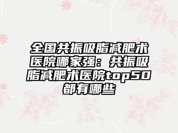 全国共振吸脂减肥术医院哪家强：共振吸脂减肥术医院top50都有哪些