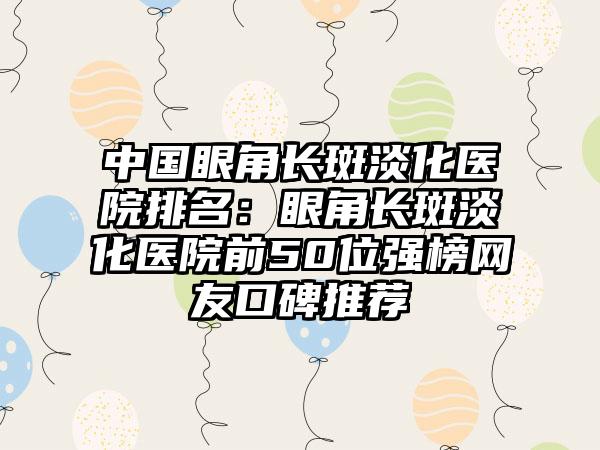 中国眼角长斑淡化医院排名：眼角长斑淡化医院前50位强榜网友口碑推荐