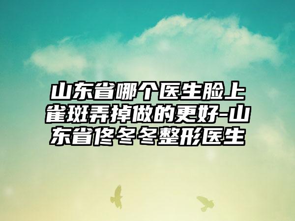 山东省哪个医生脸上雀斑弄掉做的更好-山东省佟冬冬整形医生