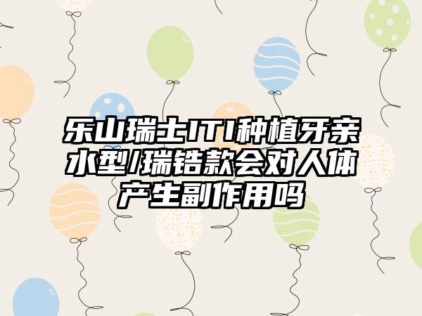 乐山瑞士ITI种植牙亲水型/瑞锆款会对人体产生副作用吗