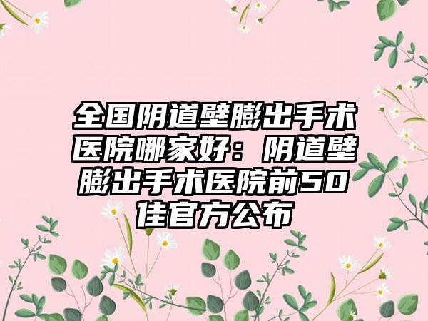 全国阴道壁膨出手术医院哪家好：阴道壁膨出手术医院前50佳官方公布