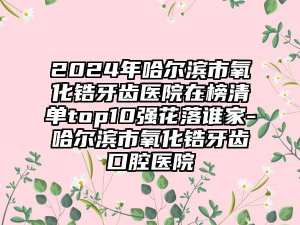 2024年哈尔滨市氧化锆牙齿医院在榜清单top10强花落谁家-哈尔滨市氧化锆牙齿口腔医院