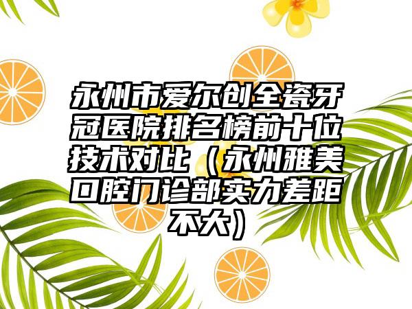 永州市爱尔创全瓷牙冠医院排名榜前十位技术对比（永州雅美口腔门诊部实力差距不大）