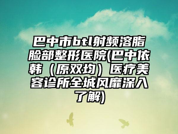 巴中市btl射频溶脂脸部整形医院(巴中依韩（原双均）医疗美容诊所全城风靡深入了解)