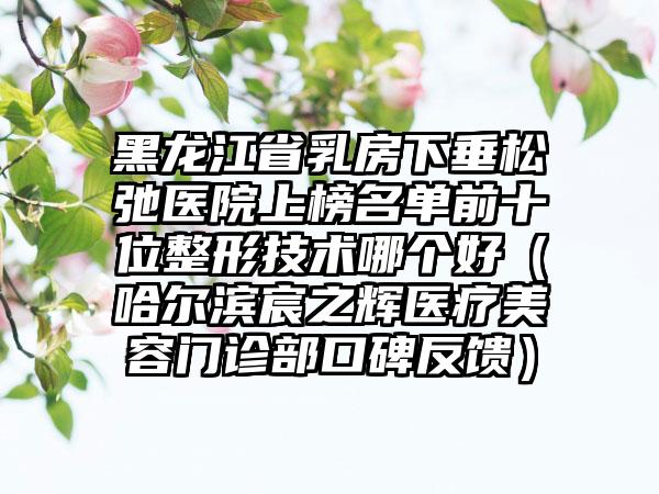 黑龙江省乳房下垂松弛医院上榜名单前十位整形技术哪个好（哈尔滨宸之辉医疗美容门诊部口碑反馈）