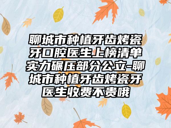 聊城市种植牙齿烤瓷牙口腔医生上榜清单实力碾压部分公立-聊城市种植牙齿烤瓷牙医生收费不贵哦