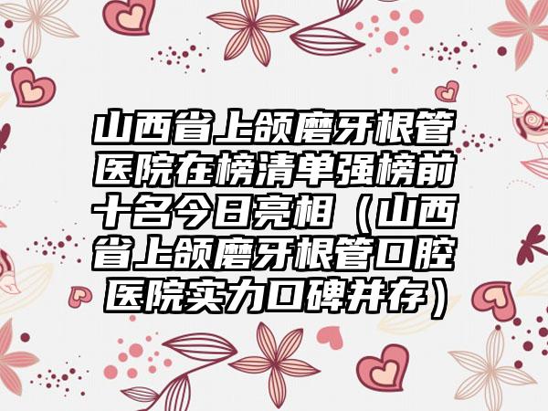 山西省上颌磨牙根管医院在榜清单强榜前十名今日亮相（山西省上颌磨牙根管口腔医院实力口碑并存）