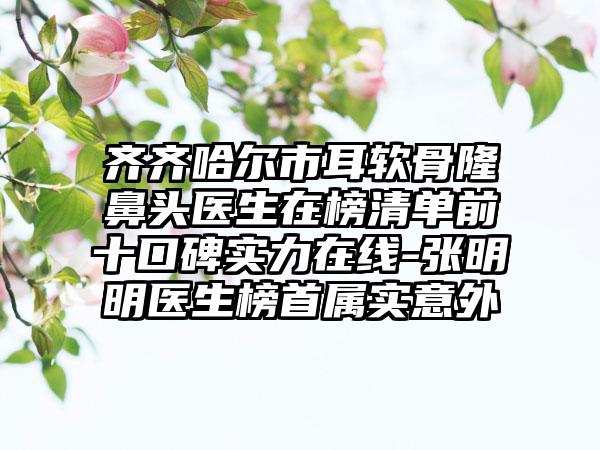 齐齐哈尔市耳软骨隆鼻头医生在榜清单前十口碑实力在线-张明明医生榜首属实意外