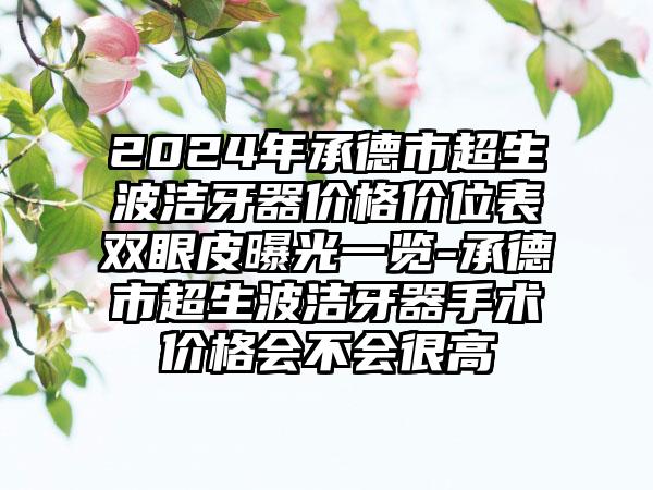 2024年承德市超生波洁牙器价格价位表双眼皮曝光一览-承德市超生波洁牙器手术价格会不会很高