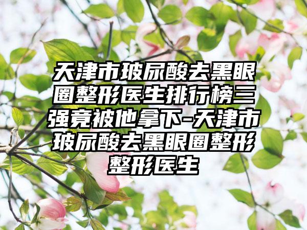 天津市玻尿酸去黑眼圈整形医生排行榜三强竟被他拿下-天津市玻尿酸去黑眼圈整形整形医生