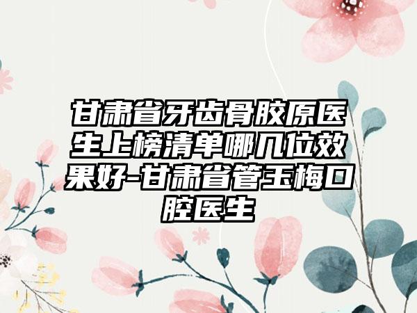 甘肃省牙齿骨胶原医生上榜清单哪几位效果好-甘肃省管玉梅口腔医生