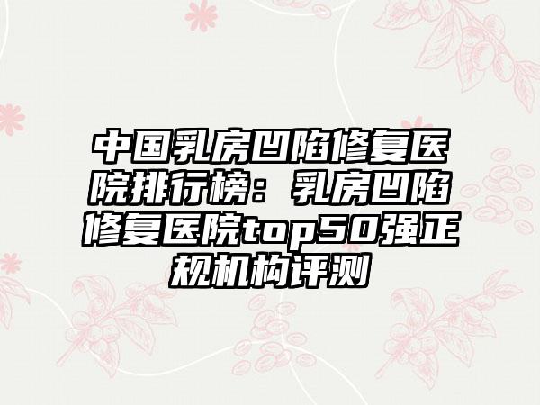 中国乳房凹陷修复医院排行榜：乳房凹陷修复医院top50强正规机构评测