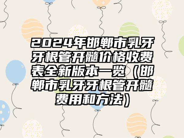 2024年邯郸市乳牙牙根管开髓价格收费表全新版本一览（邯郸市乳牙牙根管开髓费用和方法）