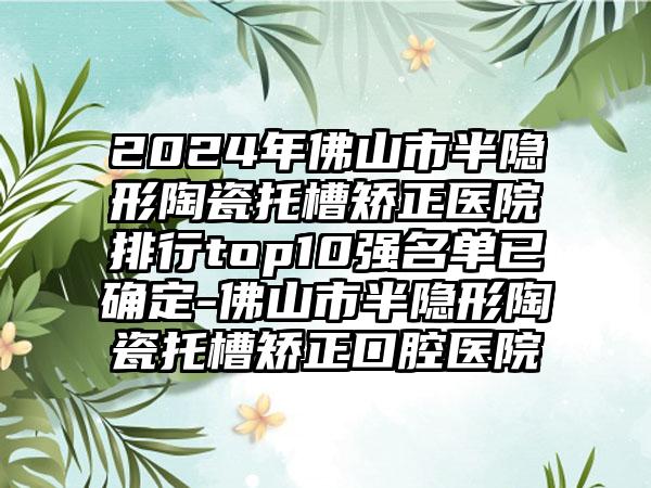 2024年佛山市半隐形陶瓷托槽矫正医院排行top10强名单已确定-佛山市半隐形陶瓷托槽矫正口腔医院