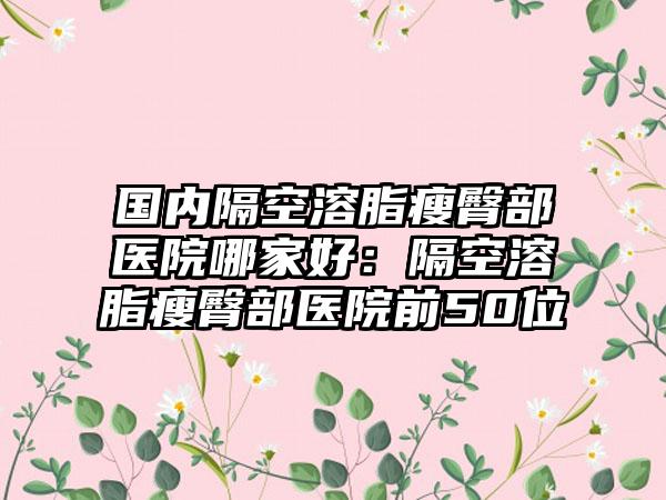 国内隔空溶脂瘦臀部医院哪家好：隔空溶脂瘦臀部医院前50位
