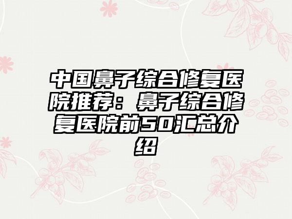 中国鼻子综合修复医院推荐：鼻子综合修复医院前50汇总介绍