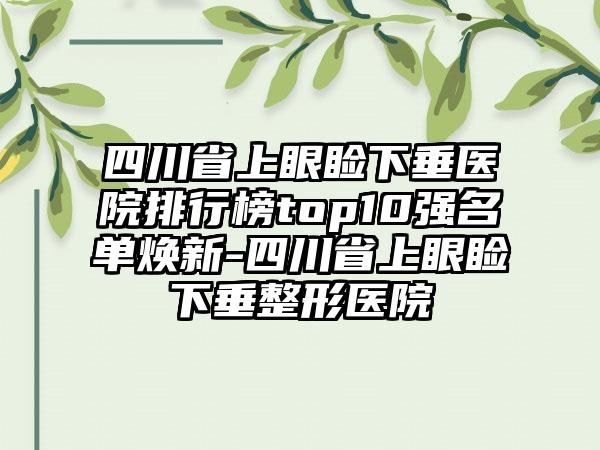 四川省上眼睑下垂医院排行榜top10强名单焕新-四川省上眼睑下垂整形医院