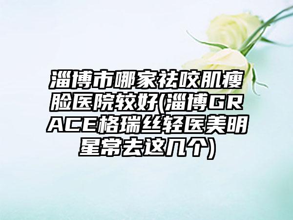 淄博市哪家祛咬肌瘦脸医院较好(淄博GRACE格瑞丝轻医美明星常去这几个)