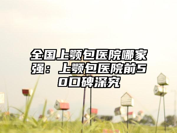 全国上颚包医院哪家强：上颚包医院前50口碑深究