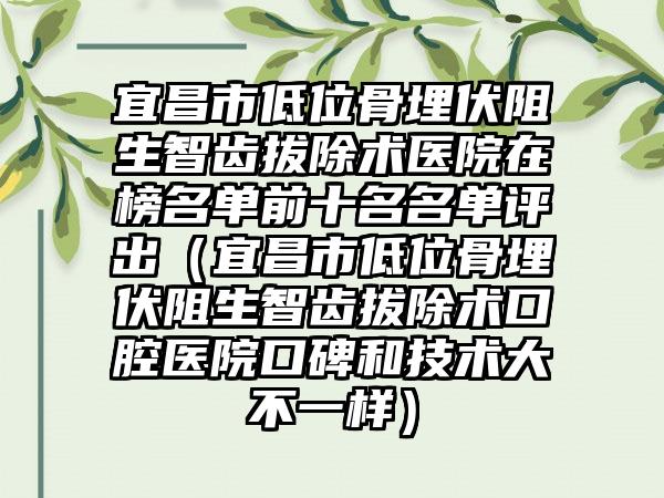 宜昌市低位骨埋伏阻生智齿拔除术医院在榜名单前十名名单评出（宜昌市低位骨埋伏阻生智齿拔除术口腔医院口碑和技术大不一样）