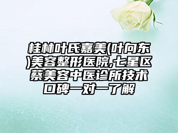 桂林叶氏嘉美(叶向东)美容整形医院,七星区蔡美容中医诊所技术口碑一对一了解