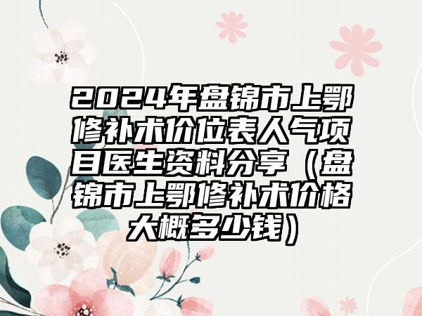 2024年盘锦市上鄂修补术价位表人气项目医生资料分享（盘锦市上鄂修补术价格大概多少钱）