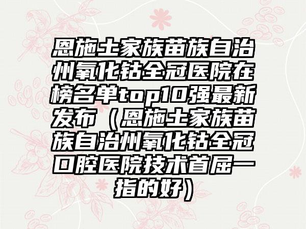 恩施土家族苗族自治州氧化钴全冠医院在榜名单top10强最新发布（恩施土家族苗族自治州氧化钴全冠口腔医院技术首屈一指的好）