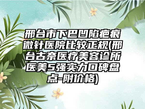 邢台市下巴凹陷疤痕微针医院比较正规(邢台古奈医疗美容诊所医美5强实力口碑盘点-附价格)