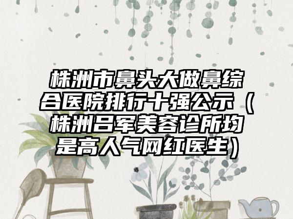 株洲市鼻头大做鼻综合医院排行十强公示（株洲吕军美容诊所均是高人气网红医生）