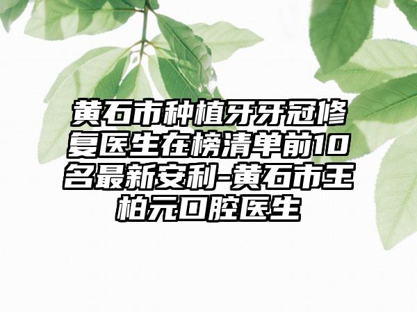 黄石市种植牙牙冠修复医生在榜清单前10名最新安利-黄石市王柏元口腔医生