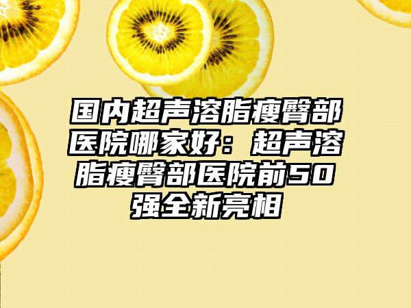 国内超声溶脂瘦臀部医院哪家好：超声溶脂瘦臀部医院前50强全新亮相