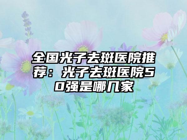 全国光子去斑医院推荐：光子去斑医院50强是哪几家