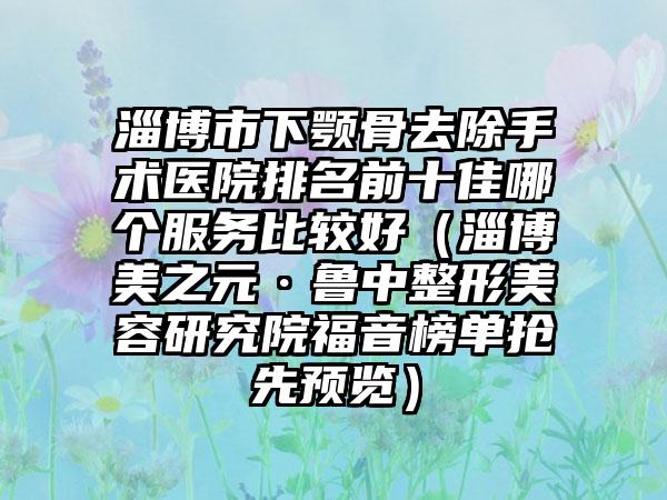 淄博市下颚骨去除手术医院排名前十佳哪个服务比较好（淄博美之元·鲁中整形美容研究院福音榜单抢先预览）