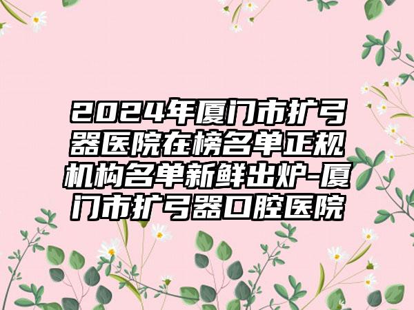 2024年厦门市扩弓器医院在榜名单正规机构名单新鲜出炉-厦门市扩弓器口腔医院