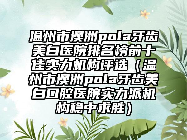 温州市澳洲pola牙齿美白医院排名榜前十佳实力机构评选（温州市澳洲pola牙齿美白口腔医院实力派机构稳中求胜）