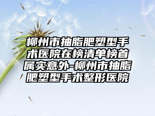 柳州市抽脂肥塑型手术医院在榜清单榜首属实意外-柳州市抽脂肥塑型手术整形医院