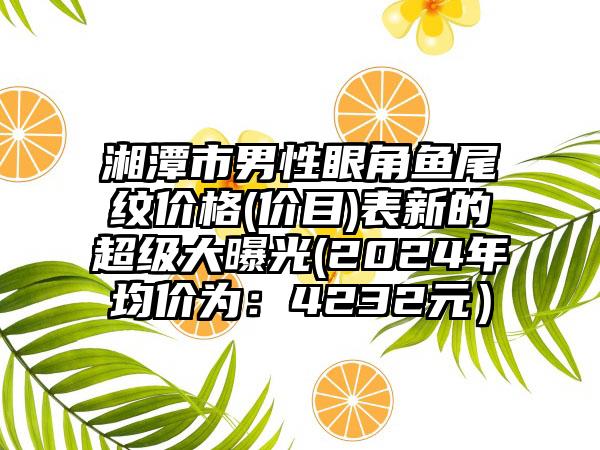 湘潭市男性眼角鱼尾纹价格(价目)表新的超级大曝光(2024年均价为：4232元）