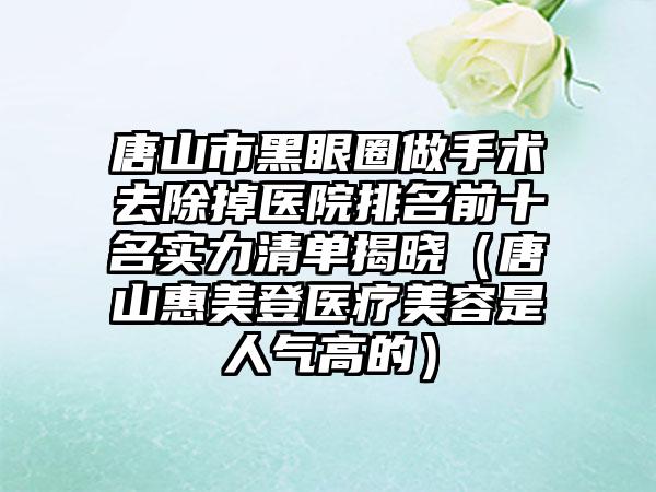 唐山市黑眼圈做手术去除掉医院排名前十名实力清单揭晓（唐山惠美登医疗美容是人气高的）