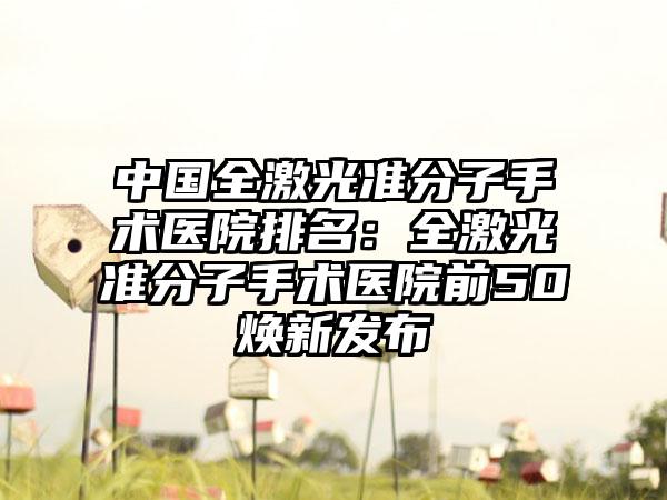 中国全激光准分子手术医院排名：全激光准分子手术医院前50焕新发布