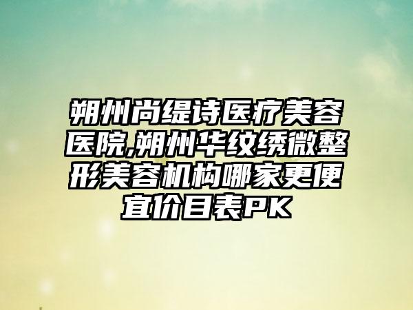 朔州尚缇诗医疗美容医院,朔州华纹绣微整形美容机构哪家更便宜价目表PK