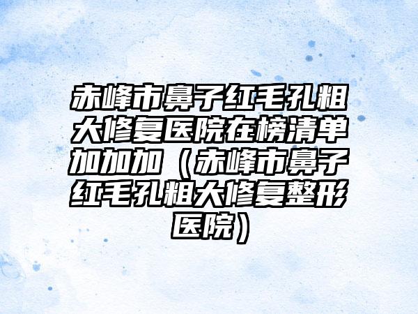 赤峰市鼻子红毛孔粗大修复医院在榜清单加加加（赤峰市鼻子红毛孔粗大修复整形医院）